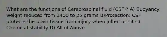 What are the functions of Cerebrospinal fluid (CSF)? A) Buoyancy: weight reduced from 1400 to 25 grams B)Protection: CSF protects the brain tissue from injury when jolted or hit C) Chemical stability D) All of Above