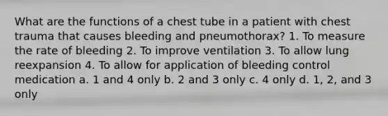 What are the functions of a chest tube in a patient with chest trauma that causes bleeding and pneumothorax? 1. To measure the rate of bleeding 2. To improve ventilation 3. To allow lung reexpansion 4. To allow for application of bleeding control medication a. 1 and 4 only b. 2 and 3 only c. 4 only d. 1, 2, and 3 only