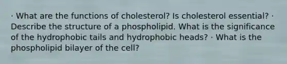 · What are the functions of cholesterol? Is cholesterol essential? · Describe the structure of a phospholipid. What is the significance of the hydrophobic tails and hydrophobic heads? · What is the phospholipid bilayer of the cell?