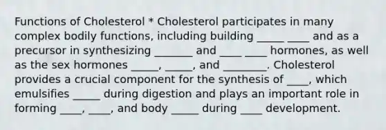 Functions of Cholesterol * Cholesterol participates in many complex bodily functions, including building _____ ____ and as a precursor in synthesizing _______ and ____ ____ hormones, as well as the sex hormones _____, _____, and ________. Cholesterol provides a crucial component for the synthesis of ____, which emulsifies _____ during digestion and plays an important role in forming ____, ____, and body _____ during ____ development.