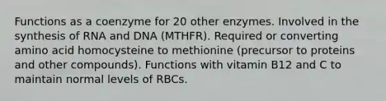 Functions as a coenzyme for 20 other enzymes. Involved in the synthesis of RNA and DNA (MTHFR). Required or converting amino acid homocysteine to methionine (precursor to proteins and other compounds). Functions with vitamin B12 and C to maintain normal levels of RBCs.