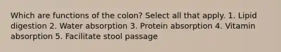 Which are functions of the colon? Select all that apply. 1. Lipid digestion 2. Water absorption 3. Protein absorption 4. Vitamin absorption 5. Facilitate stool passage