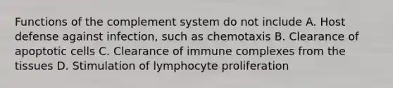 Functions of the complement system do not include A. Host defense against infection, such as chemotaxis B. Clearance of apoptotic cells C. Clearance of immune complexes from the tissues D. Stimulation of lymphocyte proliferation