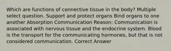 Which are functions of connective tissue in the body? Multiple select question. Support and protect organs Bind organs to one another Absorption Communication Reason: Communication is associated with nervous tissue and the endocrine system. Blood is the transport for the communicating hormones, but that is not considered communication. Correct Answer