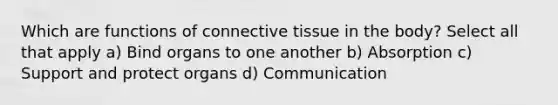 Which are functions of connective tissue in the body? Select all that apply a) Bind organs to one another b) Absorption c) Support and protect organs d) Communication