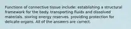 Functions of connective tissue include: establishing a structural framework for the body. transporting fluids and dissolved materials. storing energy reserves. providing protection for delicate organs. All of the answers are correct.