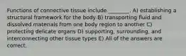 Functions of connective tissue include ________. A) establishing a structural framework for the body B) transporting fluid and dissolved materials from one body region to another C) protecting delicate organs D) supporting, surrounding, and interconnecting other tissue types E) All of the answers are correct.