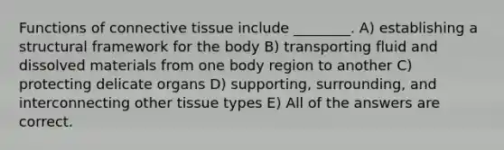 Functions of connective tissue include ________. A) establishing a structural framework for the body B) transporting fluid and dissolved materials from one body region to another C) protecting delicate organs D) supporting, surrounding, and interconnecting other tissue types E) All of the answers are correct.