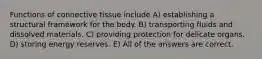 Functions of connective tissue include A) establishing a structural framework for the body. B) transporting fluids and dissolved materials. C) providing protection for delicate organs. D) storing energy reserves. E) All of the answers are correct.