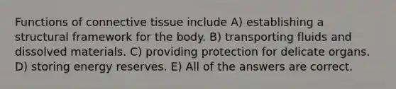 Functions of connective tissue include A) establishing a structural framework for the body. B) transporting fluids and dissolved materials. C) providing protection for delicate organs. D) storing energy reserves. E) All of the answers are correct.