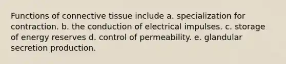 Functions of connective tissue include a. specialization for contraction. b. the conduction of electrical impulses. c. storage of energy reserves d. control of permeability. e. glandular secretion production.