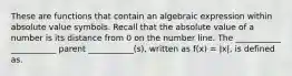 These are functions that contain an algebraic expression within absolute value symbols. Recall that the absolute value of a number is its distance from 0 on the number line. The ___________ ___________ parent ___________(s), written as f(x) = |x|, is defined as.