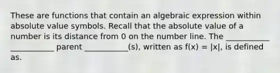 These are functions that contain an algebraic expression within absolute value symbols. Recall that the absolute value of a number is its distance from 0 on the number line. The ___________ ___________ parent ___________(s), written as f(x) = |x|, is defined as.