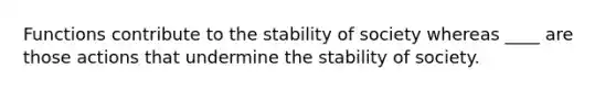 Functions contribute to the stability of society whereas ____ are those actions that undermine the stability of society.