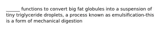 ______ functions to convert big fat globules into a suspension of tiny triglyceride droplets, a process known as emulsification-this is a form of mechanical digestion