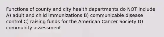 Functions of county and city health departments do NOT include A) adult and child immunizations B) communicable disease control C) raising funds for the American Cancer Society D) community assessment