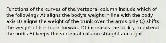 Functions of the curves of the vertebral column include which of the following? A) aligns the body's weight in line with the body axis B) aligns the weight of the trunk over the arms only C) shifts the weight of the trunk forward D) increases the ability to extend the limbs E) keeps the vertebral column straight and rigid