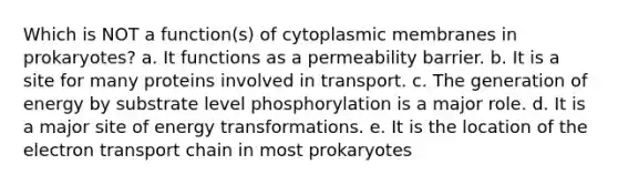 Which is NOT a function(s) of cytoplasmic membranes in prokaryotes? a. It functions as a permeability barrier. b. It is a site for many proteins involved in transport. c. The generation of energy by substrate level phosphorylation is a major role. d. It is a major site of energy transformations. e. It is the location of the electron transport chain in most prokaryotes