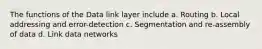 The functions of the Data link layer include a. Routing b. Local addressing and error-detection c. Segmentation and re-assembly of data d. Link data networks