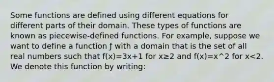 Some functions are defined using different equations for different parts of their domain. These types of functions are known as piecewise-defined functions. For example, suppose we want to define a function ƒ with a domain that is the set of all real numbers such that f(x)=3x+1 for x≥2 and f(x)=x^2 for x<2. We denote this function by writing: