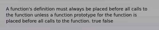 A function's definition must always be placed before all calls to the function unless a function prototype for the function is placed before all calls to the function. true false