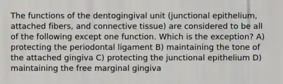 The functions of the dentogingival unit (junctional epithelium, attached fibers, and connective tissue) are considered to be all of the following except one function. Which is the exception? A) protecting the periodontal ligament B) maintaining the tone of the attached gingiva C) protecting the junctional epithelium D) maintaining the free marginal gingiva