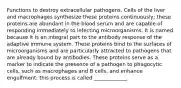 Functions to destroy extracellular pathogens. Cells of the liver and macrophages synthesize these proteins continuously; these proteins are abundant in the blood serum and are capable of responding immediately to infecting microorganisms. It is named because it is an integral part to the antibody response of the adaptive immune system. These proteins bind to the surfaces of microorganisms and are particularly attracted to pathogens that are already bound by antibodies. These proteins serve as a marker to indicate the presence of a pathogen to phagocytic cells, such as macrophages and B cells, and enhance engulfment; this process is called _____________.