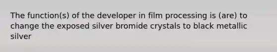 The function(s) of the developer in film processing is (are) to change the exposed silver bromide crystals to black metallic silver