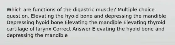 Which are functions of the digastric muscle? Multiple choice question. Elevating the hyoid bone and depressing the mandible Depressing hyoid bone Elevating the mandible Elevating thyroid cartilage of larynx Correct Answer Elevating the hyoid bone and depressing the mandible