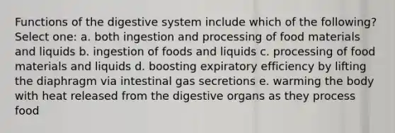 Functions of the digestive system include which of the following? Select one: a. both ingestion and processing of food materials and liquids b. ingestion of foods and liquids c. processing of food materials and liquids d. boosting expiratory efficiency by lifting the diaphragm via intestinal gas secretions e. warming the body with heat released from the digestive organs as they process food