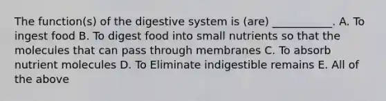 The function(s) of the digestive system is (are) ___________. A. To ingest food B. To digest food into small nutrients so that the molecules that can pass through membranes C. To absorb nutrient molecules D. To Eliminate indigestible remains E. All of the above