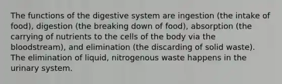 The functions of the digestive system are ingestion (the intake of food), digestion (the breaking down of food), absorption (the carrying of nutrients to the cells of the body via the bloodstream), and elimination (the discarding of solid waste). The elimination of liquid, nitrogenous waste happens in the urinary system.