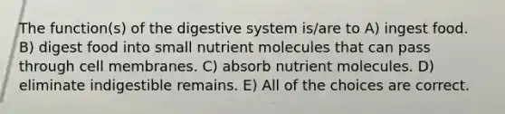 The function(s) of the digestive system is/are to A) ingest food. B) digest food into small nutrient molecules that can pass through cell membranes. C) absorb nutrient molecules. D) eliminate indigestible remains. E) All of the choices are correct.