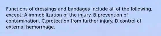 Functions of dressings and bandages include all of the following, except: A.immobilization of the injury. B.prevention of contamination. C.protection from further injury. D.control of external hemorrhage.