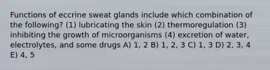 Functions of eccrine sweat glands include which combination of the following? (1) lubricating the skin (2) thermoregulation (3) inhibiting the growth of microorganisms (4) excretion of water, electrolytes, and some drugs A) 1, 2 B) 1, 2, 3 C) 1, 3 D) 2, 3, 4 E) 4, 5