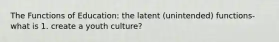 The Functions of Education: the latent (unintended) functions- what is 1. create a youth culture?