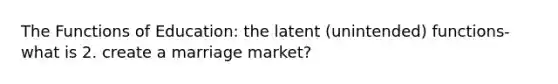 The Functions of Education: the latent (unintended) functions- what is 2. create a marriage market?