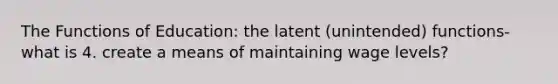 The Functions of Education: the latent (unintended) functions- what is 4. create a means of maintaining wage levels?