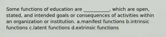 Some functions of education are ___________, which are open, stated, and intended goals or consequences of activities within an organization or institution.​ a.​manifest functions b.​intrinsic functions c.​latent functions d.​extrinsic functions