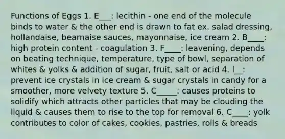 Functions of Eggs 1. E___: lecithin - one end of the molecule binds to water & the other end is drawn to fat ex. salad dressing, hollandaise, bearnaise sauces, mayonnaise, ice cream 2. B____: high protein content - coagulation 3. F____: leavening, depends on beating technique, temperature, type of bowl, separation of whites & yolks & addition of sugar, fruit, salt or acid 4. I__: prevent ice crystals in ice cream & sugar crystals in candy for a smoother, more velvety texture 5. C_____: causes proteins to solidify which attracts other particles that may be clouding the liquid & causes them to rise to the top for removal 6. C____: yolk contributes to color of cakes, cookies, pastries, rolls & breads