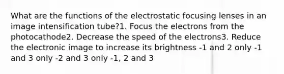 What are the functions of the electrostatic focusing lenses in an image intensification tube?1. Focus the electrons from the photocathode2. Decrease the speed of the electrons3. Reduce the electronic image to increase its brightness -1 and 2 only -1 and 3 only -2 and 3 only -1, 2 and 3