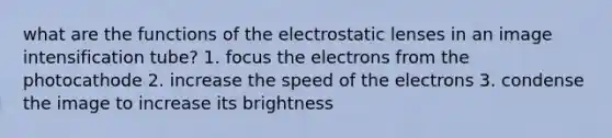 what are the functions of the electrostatic lenses in an image intensification tube? 1. focus the electrons from the photocathode 2. increase the speed of the electrons 3. condense the image to increase its brightness