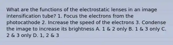 What are the functions of the electrostatic lenses in an image intensification tube? 1. Focus the electrons from the photocathode 2. Increase the speed of the electrons 3. Condense the image to increase its brightness A. 1 & 2 only B. 1 & 3 only C. 2 & 3 only D. 1, 2 & 3