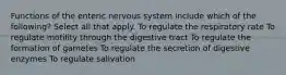 Functions of the enteric nervous system include which of the following? Select all that apply. To regulate the respiratory rate To regulate motility through the digestive tract To regulate the formation of gametes To regulate the secretion of digestive enzymes To regulate salivation