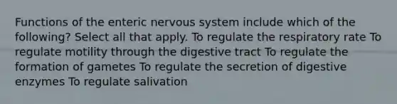 Functions of the enteric <a href='https://www.questionai.com/knowledge/kThdVqrsqy-nervous-system' class='anchor-knowledge'>nervous system</a> include which of the following? Select all that apply. To regulate the respiratory rate To regulate motility through the digestive tract To regulate the formation of gametes To regulate the secretion of <a href='https://www.questionai.com/knowledge/kK14poSlmL-digestive-enzymes' class='anchor-knowledge'>digestive enzymes</a> To regulate salivation