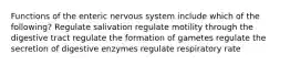 Functions of the enteric nervous system include which of the following? Regulate salivation regulate motility through the digestive tract regulate the formation of gametes regulate the secretion of digestive enzymes regulate respiratory rate