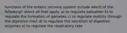 functions of the enteric nervous system include which of the following? select all that apply. a) to regulate salivation b) to regulate the formation of gametes c) to regulate motility through the digestive tract d) to regulate the secretion of digestive enzymes e) to regulate the respiratory rate