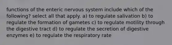 functions of the enteric nervous system include which of the following? select all that apply. a) to regulate salivation b) to regulate the formation of gametes c) to regulate motility through the digestive tract d) to regulate the secretion of digestive enzymes e) to regulate the respiratory rate