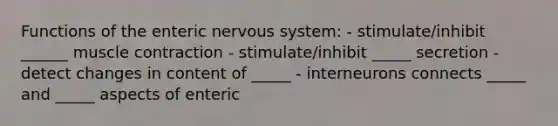 Functions of the enteric <a href='https://www.questionai.com/knowledge/kThdVqrsqy-nervous-system' class='anchor-knowledge'>nervous system</a>: - stimulate/inhibit ______ <a href='https://www.questionai.com/knowledge/k0LBwLeEer-muscle-contraction' class='anchor-knowledge'>muscle contraction</a> - stimulate/inhibit _____ secretion - detect changes in content of _____ - interneurons connects _____ and _____ aspects of enteric