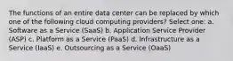 The functions of an entire data center can be replaced by which one of the following cloud computing providers? Select one: a. Software as a Service (SaaS) b. Application Service Provider (ASP) c. Platform as a Service (PaaS) d. Infrastructure as a Service (IaaS) e. Outsourcing as a Service (OaaS)